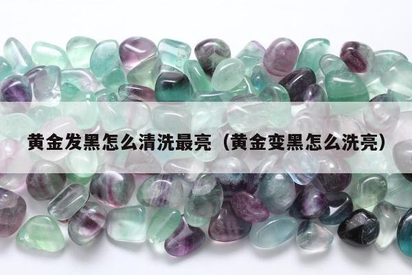 黄金发黑怎么清洗最亮（黄金变黑怎么洗亮）