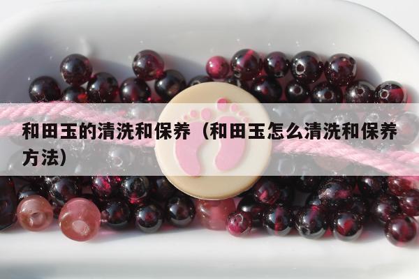 和田玉的清洗和保养（和田玉怎么清洗和保养方法）