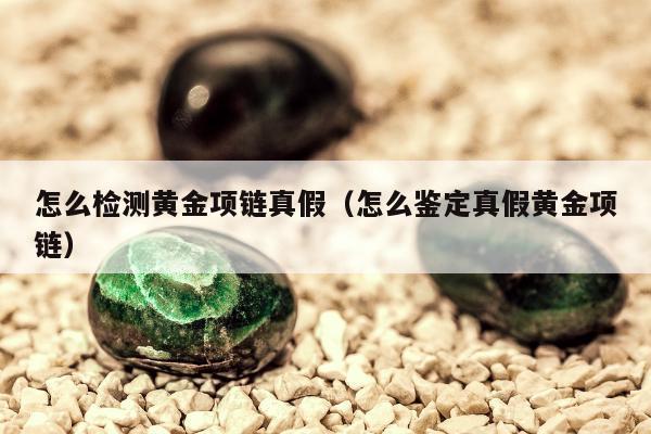 怎么检测黄金项链真假（怎么鉴定真假黄金项链）