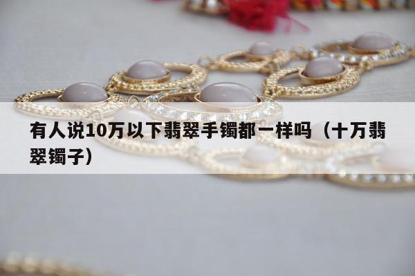 有人说10万以下翡翠手镯都一样吗（十万翡翠镯子）