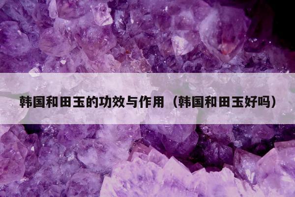 韩国和田玉的功效与作用（韩国和田玉好吗）