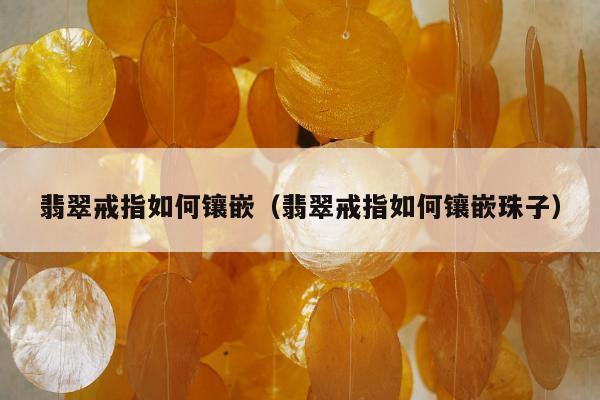 翡翠戒指如何镶嵌（翡翠戒指如何镶嵌珠子）