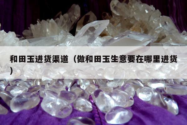 和田玉进货渠道（做和田玉生意要在哪里进货）