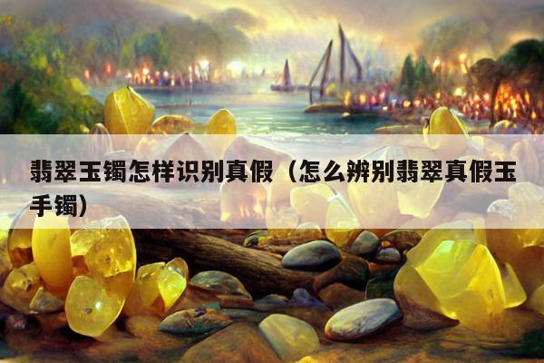 翡翠玉镯怎样识别真假（怎么辨别翡翠真假玉手镯）