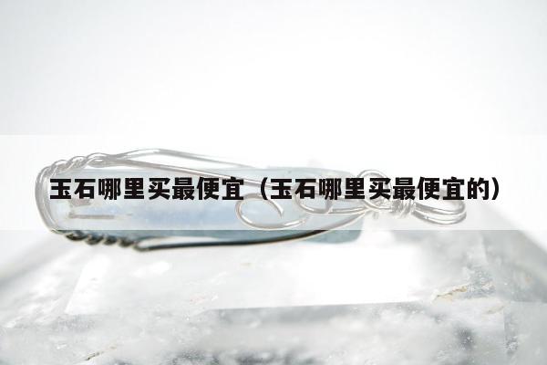 玉石哪里买最便宜（玉石哪里买最便宜的）