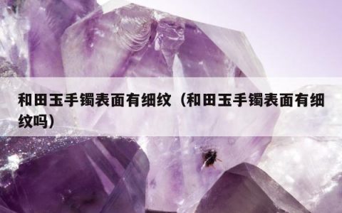 和田玉手镯表面有细纹（和田玉手镯表面有细纹吗）