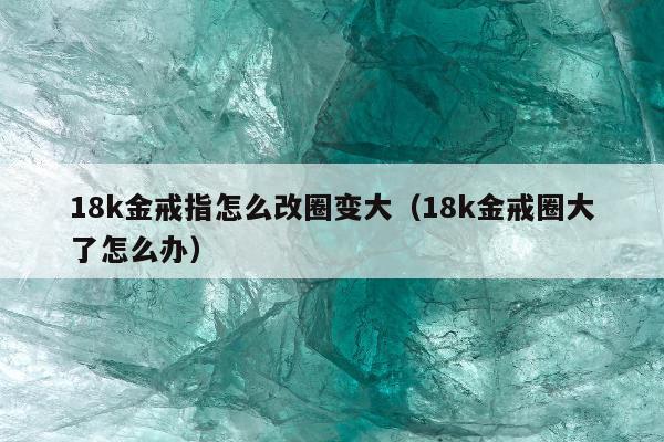 8k金戒指怎么改圈变大（18k金戒圈大了怎么办）"