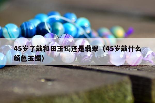 5岁了戴和田玉镯还是翡翠（45岁戴什么颜色玉镯）"