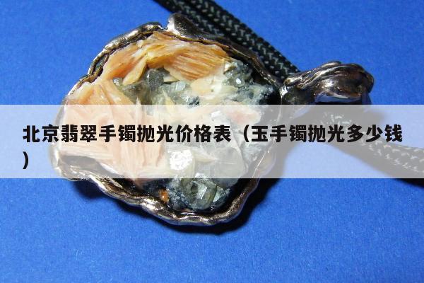北京翡翠手镯抛光价格表（玉手镯抛光多少钱）