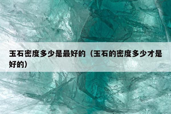 玉石密度多少是最好的（玉石的密度多少才是好的）
