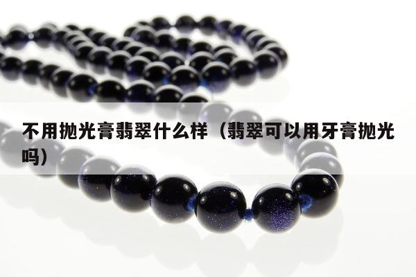 不用抛光膏翡翠什么样（翡翠可以用牙膏抛光吗）