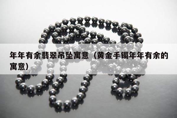 年年有余翡翠吊坠寓意（黄金手镯年年有余的寓意）