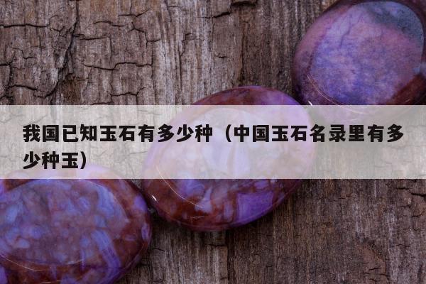 我国已知玉石有多少种（中国玉石名录里有多少种玉）