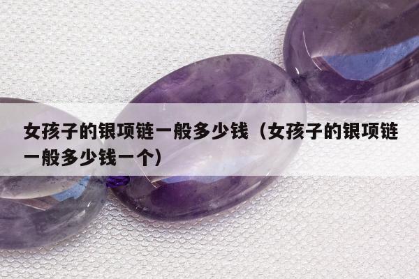 女孩子的银项链一般多少钱（女孩子的银项链一般多少钱一个）