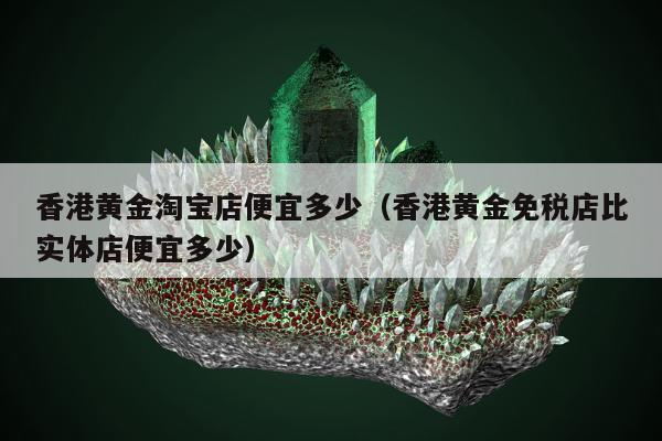 香港黄金淘宝店便宜多少（香港黄金免税店比实体店便宜多少）