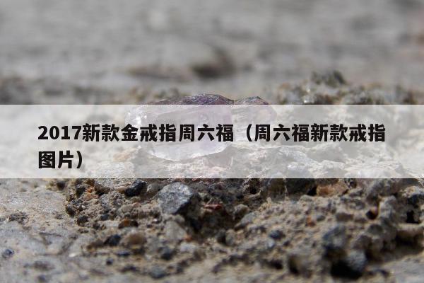 017新款金戒指周六福（周六福新款戒指图片）"