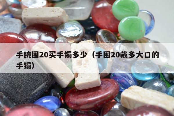 手腕围20买手镯多少（手围20戴多大口的手镯）