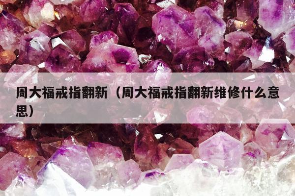 周大福戒指翻新（周大福戒指翻新维修什么意思）