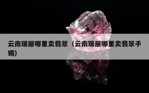 云南瑞丽哪里卖翡翠（云南瑞丽哪里卖翡翠手镯）