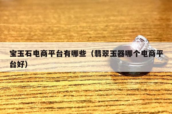 宝玉石电商平台有哪些（翡翠玉器哪个电商平台好）