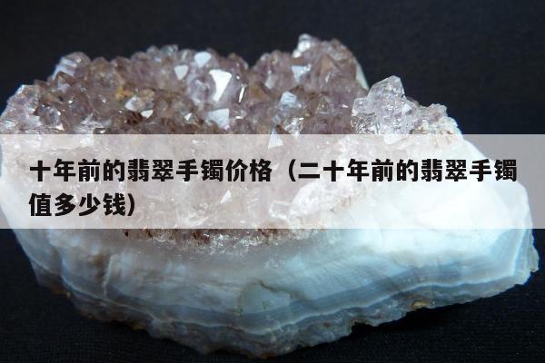 十年前的翡翠手镯价格（二十年前的翡翠手镯值多少钱）