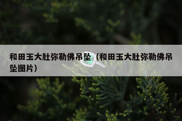 和田玉大肚弥勒佛吊坠（和田玉大肚弥勒佛吊坠图片）