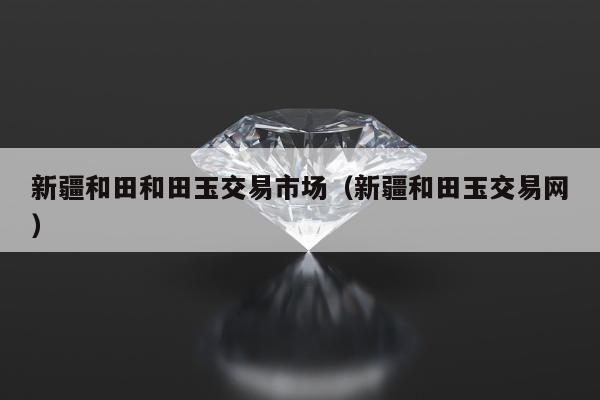 新疆和田和田玉交易市场（新疆和田玉交易网）