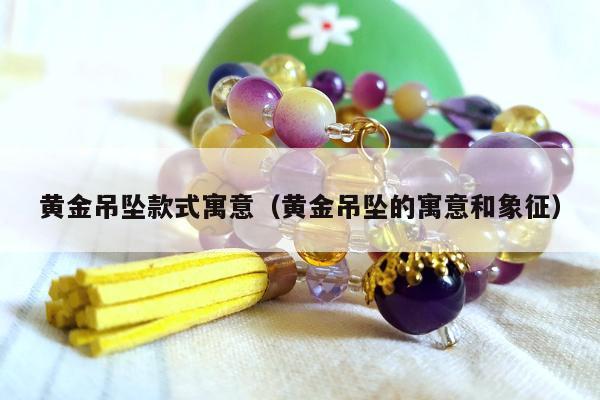 黄金吊坠款式寓意（黄金吊坠的寓意和象征）
