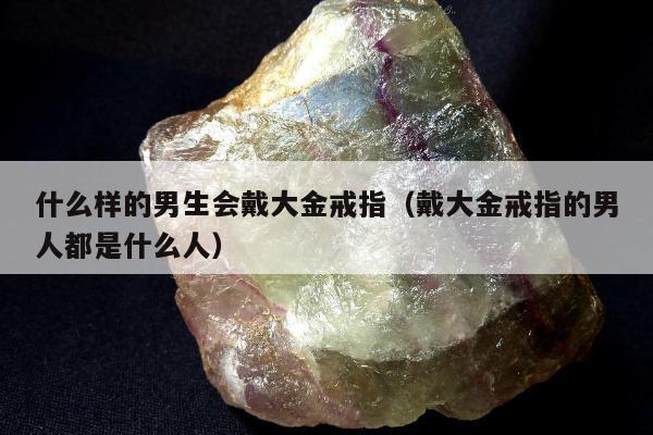 什么样的男生会戴大金戒指（戴大金戒指的男人都是什么人）