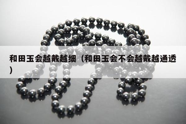 和田玉会越戴越细（和田玉会不会越戴越通透）