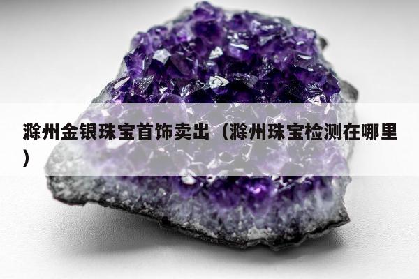 滁州金银珠宝首饰卖出（滁州珠宝检测在哪里）