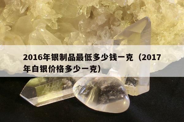 016年银制品最低多少钱一克（2017年白银价格多少一克）"