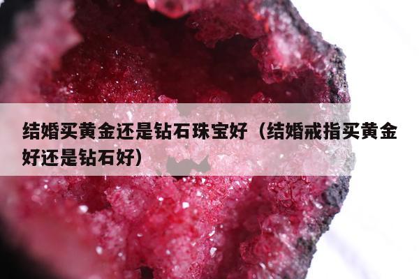 结婚买黄金还是钻石珠宝好（结婚戒指买黄金好还是钻石好）