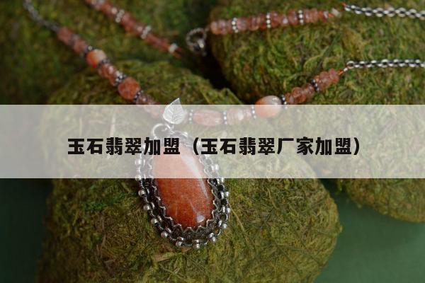 玉石翡翠加盟（玉石翡翠厂家加盟）