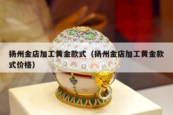 扬州金店加工黄金款式（扬州金店加工黄金款式价格）