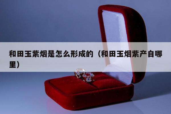 和田玉紫烟是怎么形成的（和田玉烟紫产自哪里）