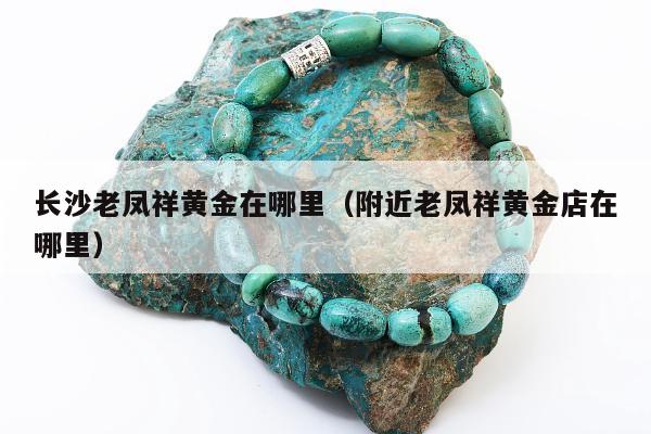 长沙老凤祥黄金在哪里（附近老凤祥黄金店在哪里）
