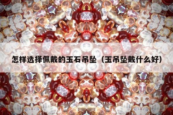 怎样选择佩戴的玉石吊坠（玉吊坠戴什么好）