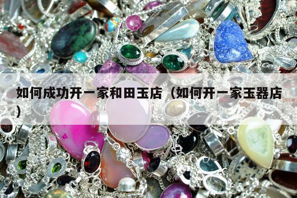 如何成功开一家和田玉店（如何开一家玉器店）