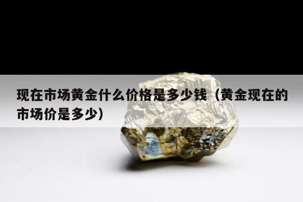 现在市场黄金什么价格是多少钱（黄金现在的市场价是多少）