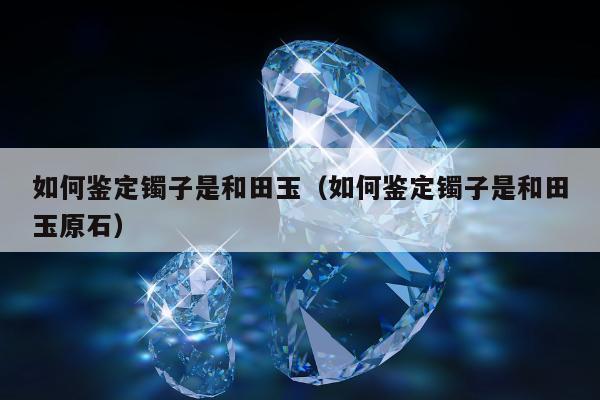 如何鉴定镯子是和田玉（如何鉴定镯子是和田玉原石）