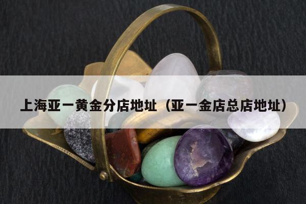 上海亚一黄金分店地址（亚一金店总店地址）