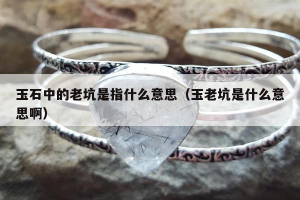 玉石中的老坑是指什么意思（玉老坑是什么意思啊）