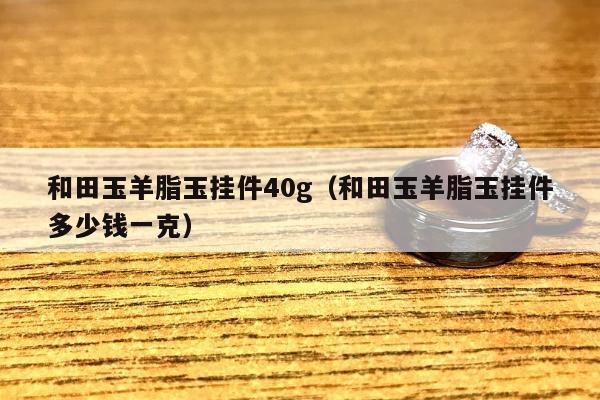 和田玉羊脂玉挂件40g（和田玉羊脂玉挂件多少钱一克）