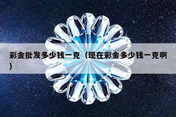 彩金批发多少钱一克（现在彩金多少钱一克啊）