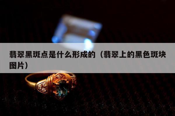 翡翠黑斑点是什么形成的（翡翠上的黑色斑块图片）