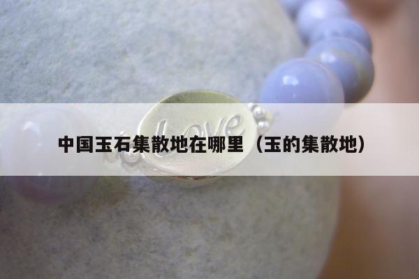 中国玉石集散地在哪里（玉的集散地）