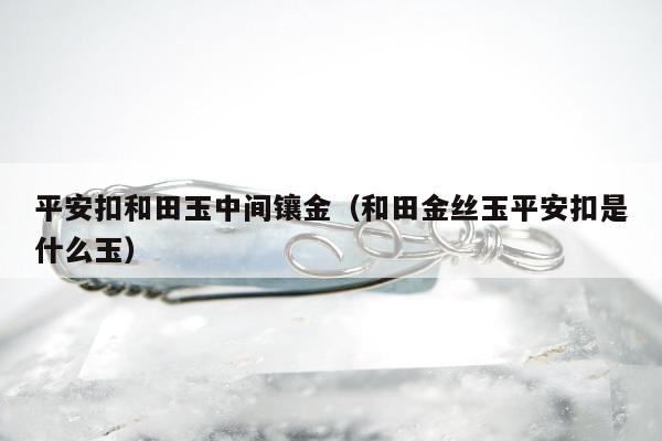 平安扣和田玉中间镶金（和田金丝玉平安扣是什么玉）