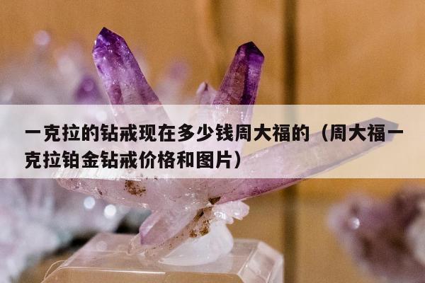 一克拉的钻戒现在多少钱周大福的（周大福一克拉铂金钻戒价格和图片）