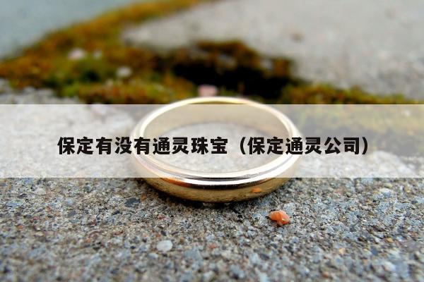 保定有没有通灵珠宝（保定通灵公司）